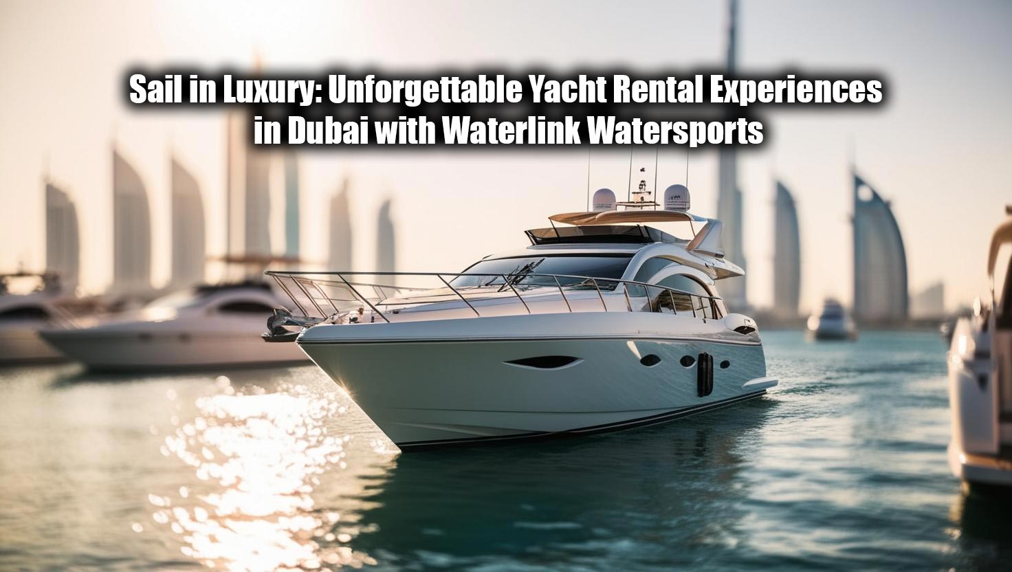 Sail in Luxury: Unforgettable Yacht Rental Experiences in Dubai with Waterlink Watersports